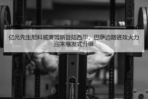 亿元先生尼科威廉姆斯登陆西甲，巴萨边路进攻火力迎来爆发式升级